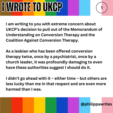 I am writing to you with extreme concern about UKCP’s decision to pull out of the Memorandum of Understanding on Conversion Therapy and the Coalition Against Conversion Therapy.
As a lesbian who has been offered conversion therapy twice, once by a psychiatrist, once by a church leader, it was profoundly damaging to even have these authorities suggest I should do it. 
I didn’t go ahead with it – either time – but others are less lucky than me in that respect and are even more harmed than I was.
