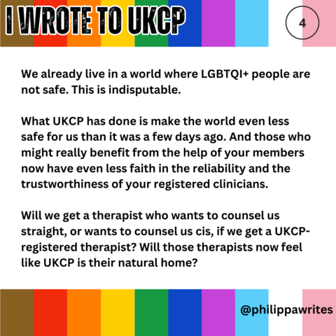 We already live in a world where LGBTQI+ people are not safe. This is indisputable. 
What UKCP has done is make the world even less safe for us than it was a few days ago. And those who might really benefit from the help of your members now have even less faith in the reliability and the trustworthiness of your registered clinicians. 
Will we get a therapist who wants to counsel us straight, or wants to counsel us cis, if we get a UKCP-registered therapist? Will those therapists now feel like U…